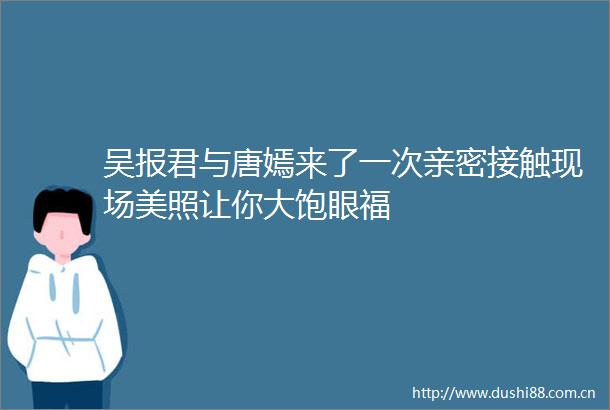 吴报君与唐嫣来了一次亲密接触现场美照让你大饱眼福