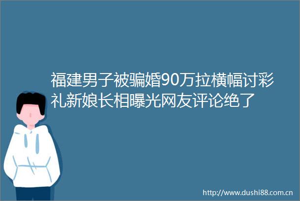 福建男子被婚90万拉横幅讨彩礼新娘长相网友评论绝了