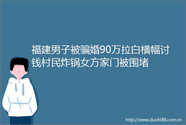 福建男子被婚90万拉白横幅讨钱村民炸锅女方家门被围堵
