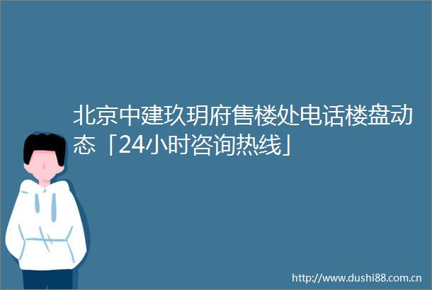 北京中建玖玥府售楼处电话楼盘动态「24小时咨询热线」