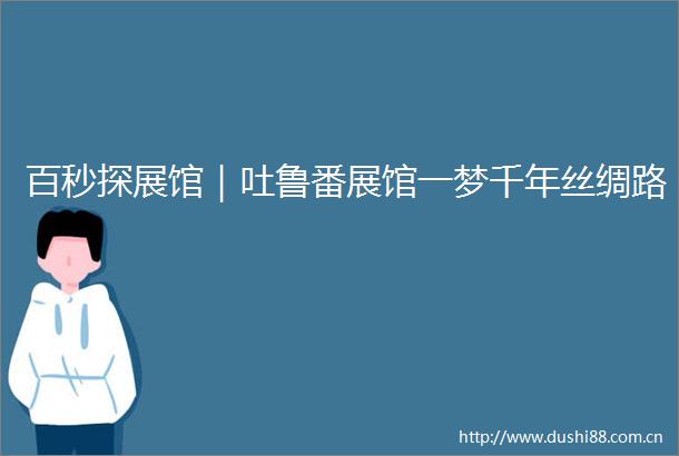 百秒探展馆｜吐鲁番展馆一梦千年丝绸路