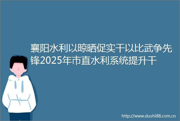 襄阳水利以晾晒促实干以比武争先锋2025年市直水利系统提升素质服务支点建设落实两资三能主题演讲总决赛成功举办