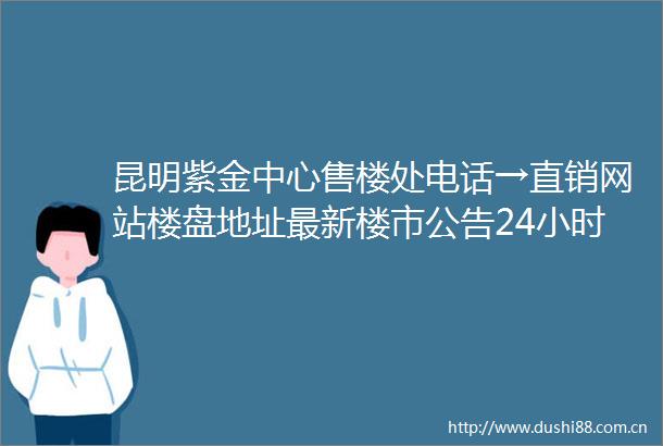 昆明紫金中心售楼处电话→直销网站楼盘地址最新楼市公告24小时热线电话