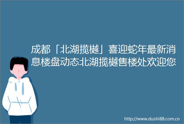 成都「北湖揽樾」喜迎蛇年最新消息楼盘动态北湖揽樾售楼处欢迎您