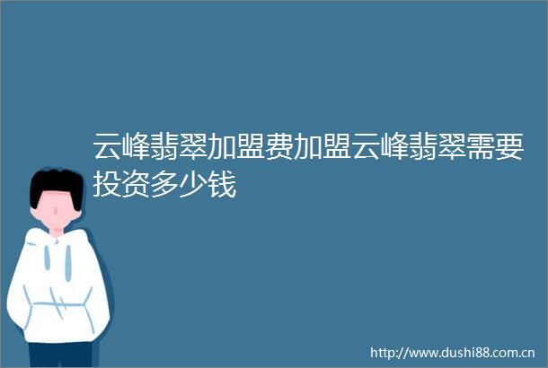 云峰翡翠加盟费加盟云峰翡翠需要投资多少钱
