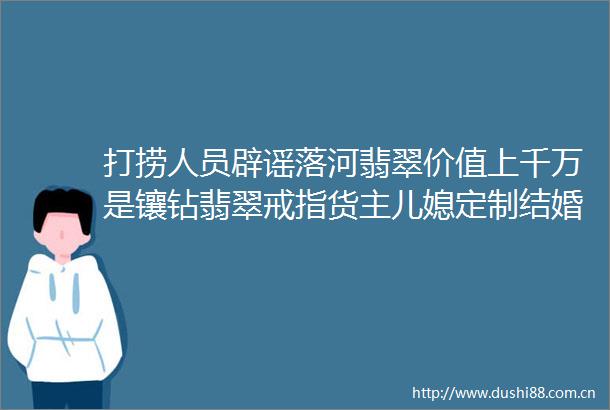 打捞人员辟谣落河翡翠价值上千万是镶钻翡翠戒指货主儿媳定制结婚用意义重大