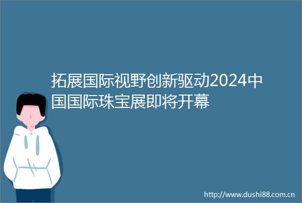 拓展国际视野创新驱动2024国际珠宝展即将开幕