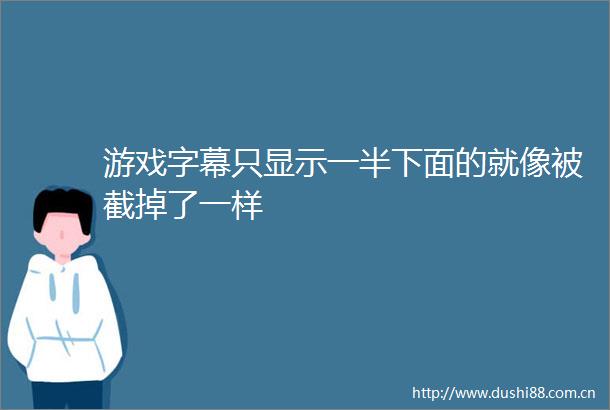 游戏字幕只显示一半下面的就像被截掉了一样