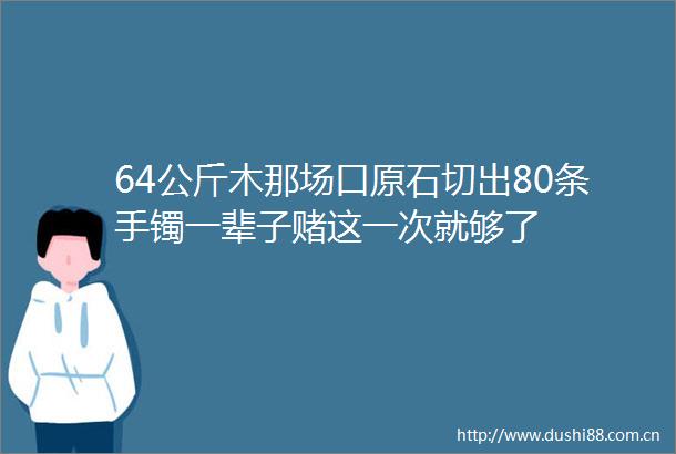 64公斤木那场口原石切出80条手镯一辈子赌这一次就够了