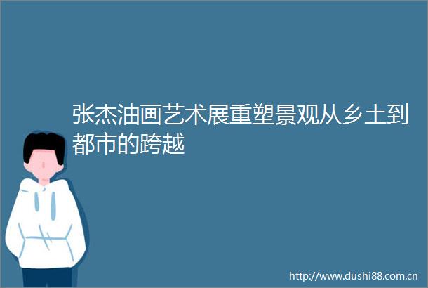 张杰油画艺术展重塑景观从乡土到都市的跨越