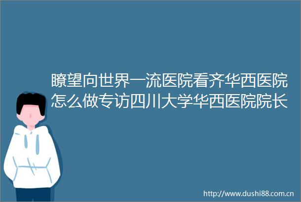 瞭望向世界一流医院看齐华西医院怎么做专访四川大学华西医院院长李为民