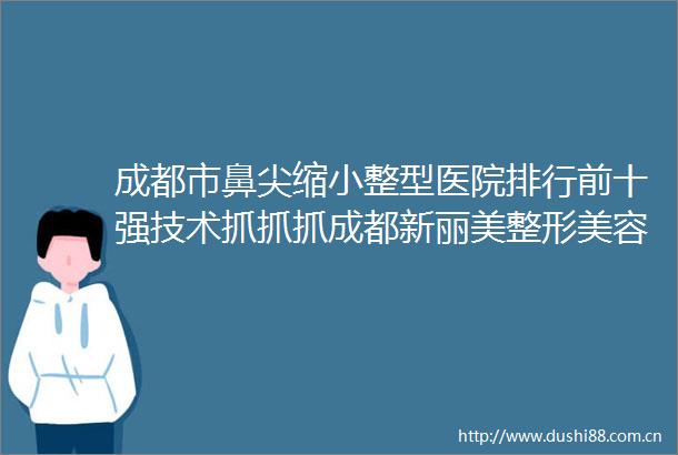 成都市鼻尖缩小整型医院排行前十强技术抓抓抓成都新丽美整形美容医院