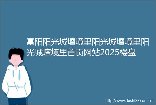 富阳阳光城壇境里阳光城壇境里阳光城壇境里首页网站2025楼盘评测阳光城壇境里最新价格配套户型
