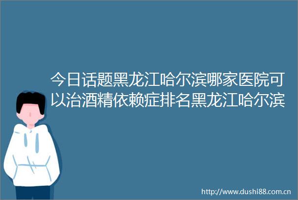 今日话题黑龙江哈尔滨哪家医院可以治酒精依赖症排名黑龙江哈尔滨京科脑康医院专业治酒精依赖症
