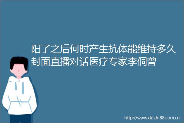 阳了之后何时产生抗体能维持多久封面直播对话医疗专家李侗曾