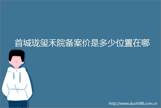 首城珑玺禾院备案价是多少位置在哪