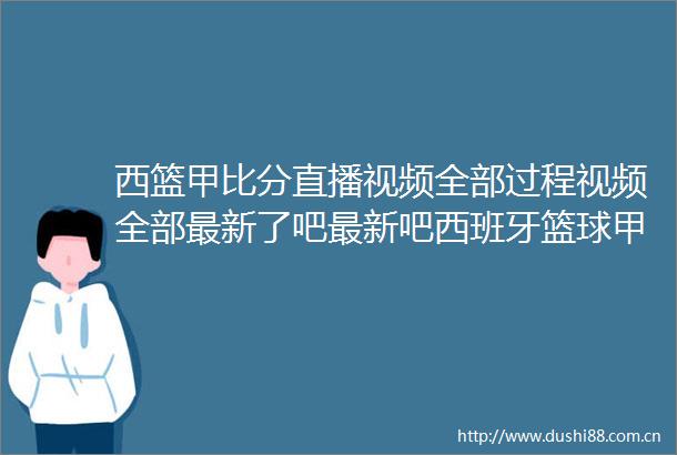 西篮甲比分直播视频全部过程视频全部最新了吧最新吧西班牙篮球甲级联赛直播视频