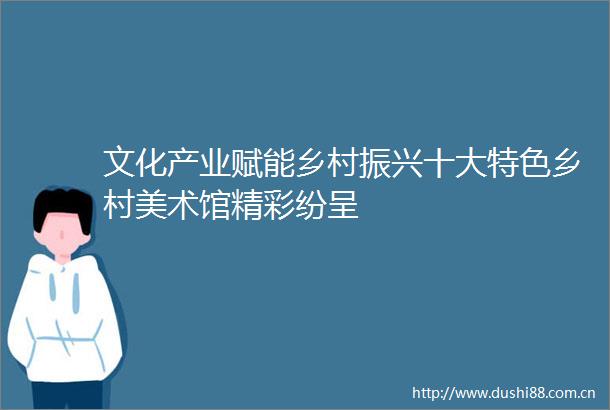 文化产业赋能乡村振兴十大特色乡村美术馆精彩纷呈