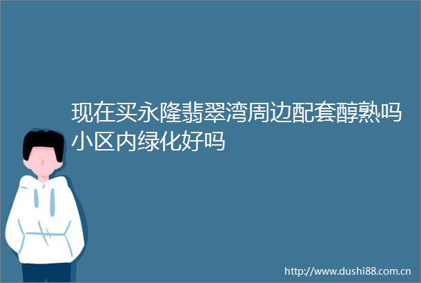 现在买永隆翡翠湾周边配套醇熟吗小区内绿化好吗