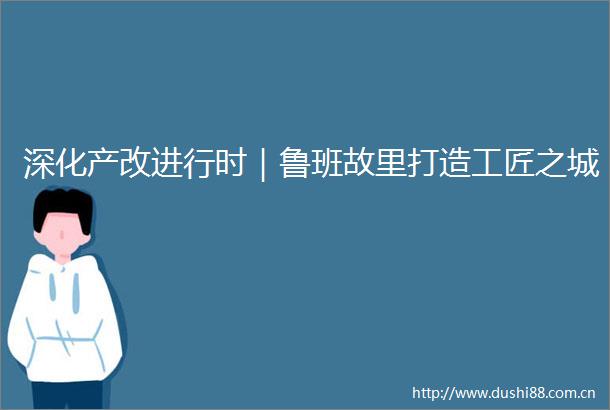 深化产改进行时｜鲁班故里打造工匠之城