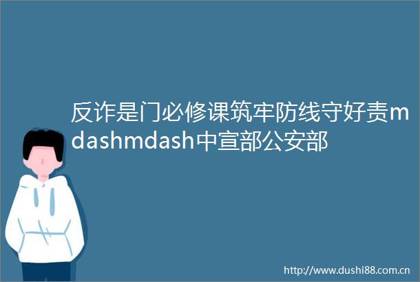 反诈是门必修课筑牢防线守好责mdashmdash中宣部部联合部署在全国开展ldquo全民反诈在行动rdquo集中宣传月活动
