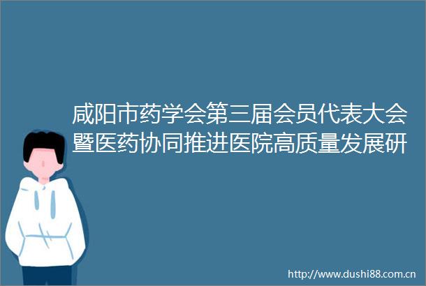 咸阳市药学会第三届会员代表大会暨医药协同推进医院高质量发展研讨会圆满召开