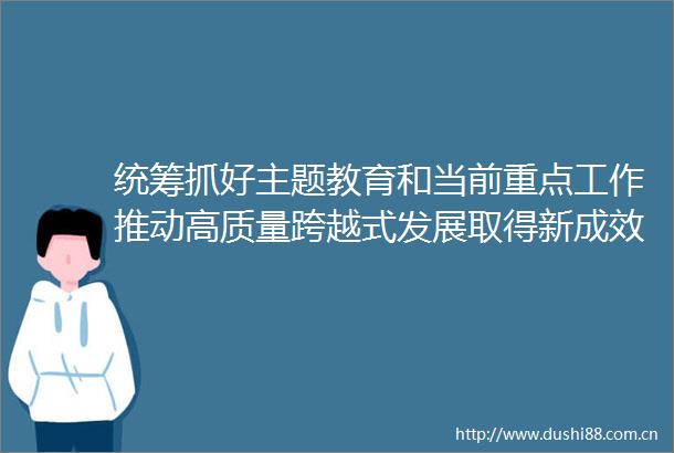 统筹抓好主题教育和当前重点工作推动高质量跨越式发展取得新成效
