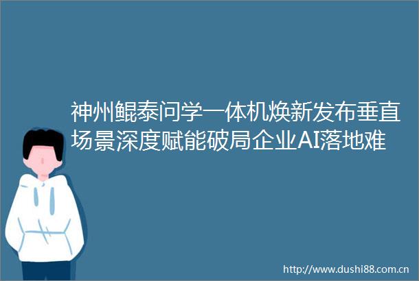 神州鲲泰问学一体机焕新发布垂直场景深度赋能破局企业AI落地难题
