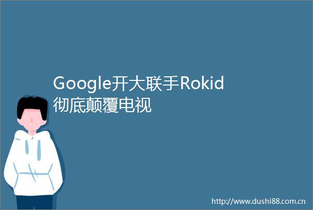 Google开大联手Rokid彻底颠覆电视