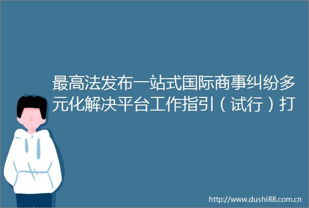 最高法发布一站式国际商事多元化解决平台工作指引（试行）打造国际商事解决优选地