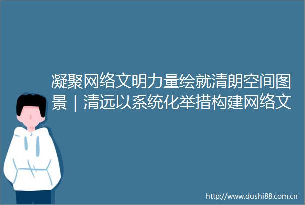 凝聚网络文明力量绘就清朗空间图景｜清远以系统化举措构建网络文明建设新格局