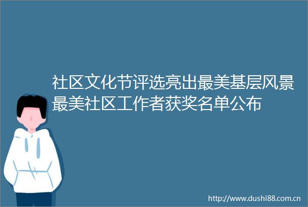 社区文化节评选亮出最美基层风景最美社区工作者获奖名单公布