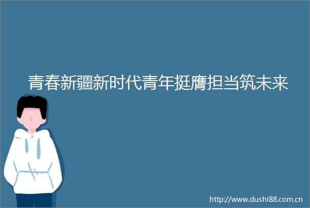青春新疆新时代青年挺膺担当筑未来