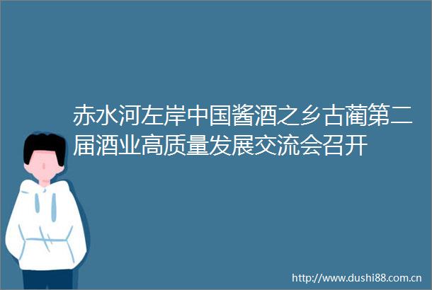 赤水河左岸酱酒之乡古蔺第二届酒业高质量发展交流会召开
