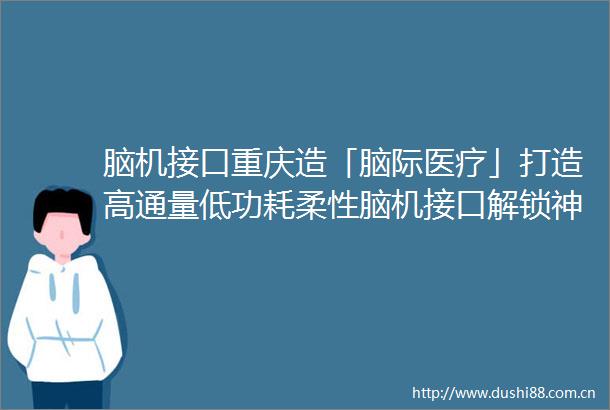 脑机接口重庆造「脑际医疗」打造高通量低功耗柔性脑机接口解锁神经诊疗新未来