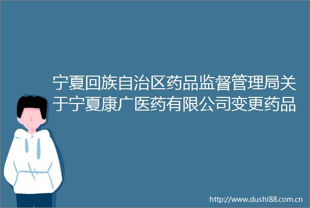 宁夏回族自治区药品监督管理局关于宁夏康广医药有限公司变更药品经营许可证登记事项的通告（2025年第106号）