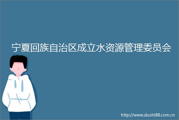 宁夏回族自治区成立水资源管理委员会