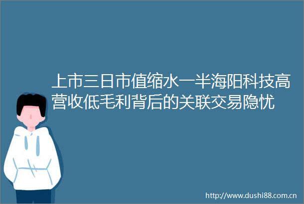 上市三日市值缩水一半海阳科技高营收低毛利背后的关联交易隐忧