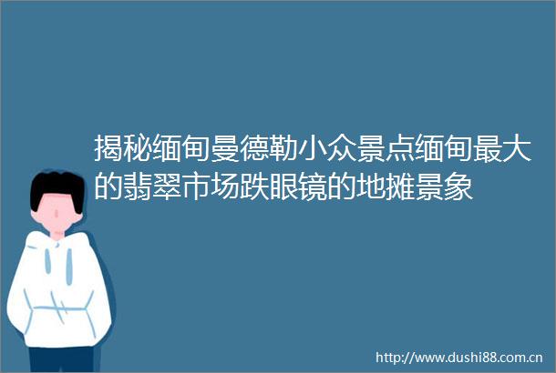 揭秘缅甸曼德勒小众景点缅甸最大的翡翠市场跌眼镜的地摊景象