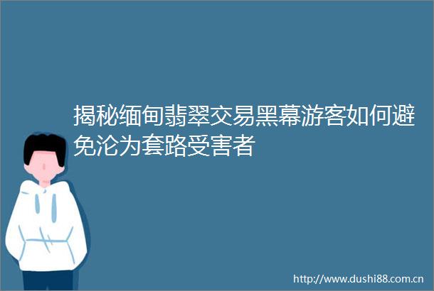 揭秘缅甸翡翠交易黑幕游客如何避免沦为套路者