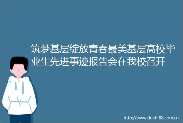 筑梦基层绽放青春最美基层高校毕业生先进事迹报告会在我校召开