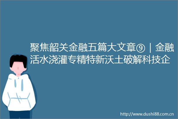 聚焦韶关金融五篇大文章⑨｜金融活水浇灌专精特新沃土破解科技企业融资难题