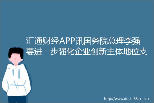 汇通财经APP讯国务院总理李强要进一步强化企业创新主体地位支持有条件的企业牵头或参与科技创新项目（新华社）