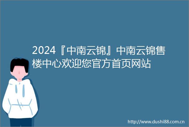 2024『中南云锦』中南云锦售楼中心欢迎您官方首页网站