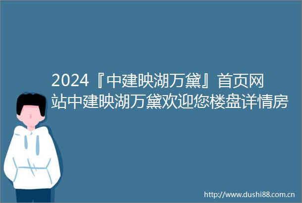 2024『中建映湖万黛』首页网站中建映湖万黛欢迎您楼盘详情房价售楼处电话