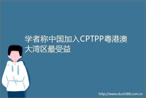 学者称加入CPTPP粤港澳大湾区最受益