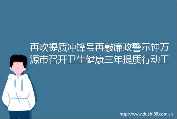 再吹提质冲锋号再敲廉政警示钟万源市召开卫生健康三年提质行动工作推进会暨卫生健康系统党风廉政建设工作会
