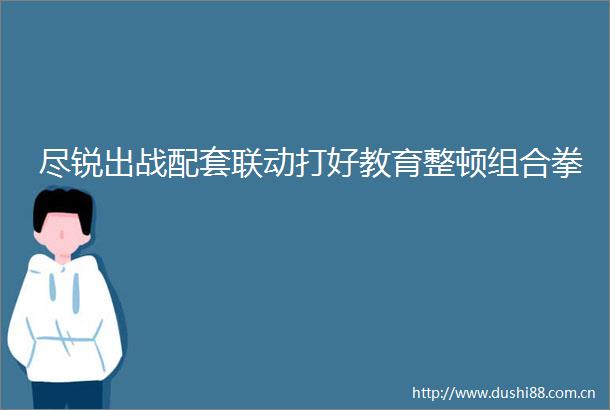尽锐出战配套联动打好教育整顿组合拳