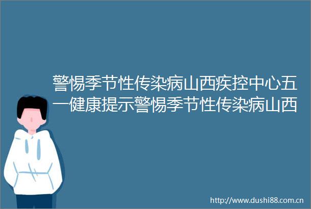 警惕季节性传染病山西疾控中心五一健康提示警惕季节性传染病山西疾控中心五一健康提示