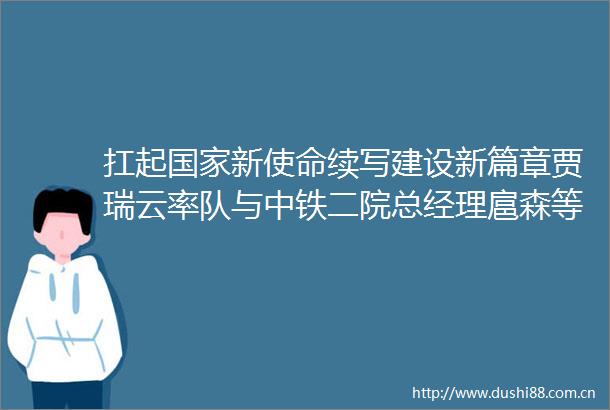 扛起新使命续写建设新篇章贾瑞云率队与中铁二院总经理扈森等座谈